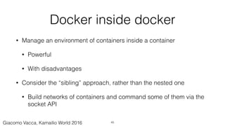 Docker inside docker
• Manage an environment of containers inside a container
• Powerful
• With disadvantages
• Consider the “sibling” approach, rather than the nested one
• Build networks of containers and command some of them via the
socket API
45Giacomo Vacca, Kamailio World 2016
 