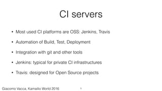 CI servers
• Most used CI platforms are OSS: Jenkins, Travis
• Automation of Build, Test, Deployment
• Integration with git and other tools
• Jenkins: typical for private CI infrastructures
• Travis: designed for Open Source projects
5Giacomo Vacca, Kamailio World 2016
 