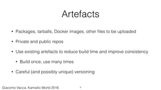 Artefacts
• Packages, tarballs, Docker images, other ﬁles to be uploaded
• Private and public repos
• Use existing artefacts to reduce build time and improve consistency
• Build once, use many times
• Careful (and possibly unique) versioning
9Giacomo Vacca, Kamailio World 2016
 