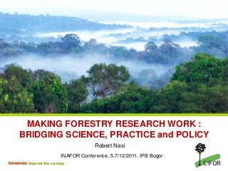 MAKING FORESTRY RESEARCH WORK :
BRIDGING SCIENCE, PRACTICE and POLICY
Robert Nasi
INAFOR Conference, 5-7/12/2011, IPB Bogor
THINKING beyond the canopy

 