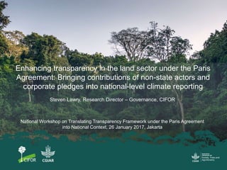 Enhancing transparency in the land sector under the Paris
Agreement: Bringing contributions of non-state actors and
corporate pledges into national-level climate reporting
National Workshop on Translating Transparency Framework under the Paris Agreement
into National Context, 26 January 2017, Jakarta
Steven Lawry, Research Director – Governance, CIFOR
 