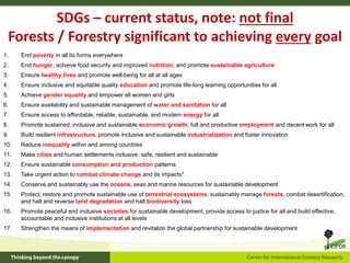 SDGs – current status, note: not final
Forests / Forestry significant to achieving every goal
1. End poverty in all its forms everywhere
2. End hunger, achieve food security and improved nutrition, and promote sustainable agriculture
3. Ensure healthy lives and promote well-being for all at all ages
4. Ensure inclusive and equitable quality education and promote life-long learning opportunities for all
5. Achieve gender equality and empower all women and girls
6. Ensure availability and sustainable management of water and sanitation for all
7. Ensure access to affordable, reliable, sustainable, and modern energy for all
8. Promote sustained, inclusive and sustainable economic growth, full and productive employment and decent work for all
9. Build resilient infrastructure, promote inclusive and sustainable industrialization and foster innovation
10. Reduce inequality within and among countries
11. Make cities and human settlements inclusive, safe, resilient and sustainable
12. Ensure sustainable consumption and production patterns
13. Take urgent action to combat climate change and its impacts*
14. Conserve and sustainably use the oceans, seas and marine resources for sustainable development
15. Protect, restore and promote sustainable use of terrestrial ecosystems, sustainably manage forests, combat desertification,
and halt and reverse land degradation and halt biodiversity loss
16. Promote peaceful and inclusive societies for sustainable development, provide access to justice for all and build effective,
accountable and inclusive institutions at all levels
17. Strengthen the means of implementation and revitalize the global partnership for sustainable development
 