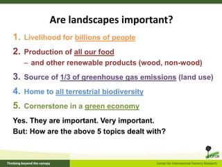 Are landscapes important?
1. Livelihood for billions of people
2. Production of all our food
– and other renewable products (wood, non-wood)
3. Source of 1/3 of greenhouse gas emissions (land use)
4. Home to all terrestrial biodiversity
5. Cornerstone in a green economy
Yes. They are important. Very important.
But: How are the above 5 topics dealt with?
 