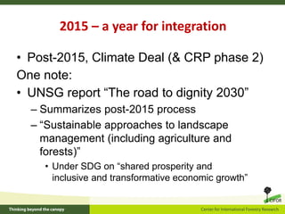 2015 – a year for integration
• Post-2015, Climate Deal (& CRP phase 2)
One note:
• UNSG report “The road to dignity 2030”
– Summarizes post-2015 process
– “Sustainable approaches to landscape
management (including agriculture and
forests)”
• Under SDG on “shared prosperity and
inclusive and transformative economic growth”
 