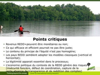 Points critiques
Revenus REDD+peuvent être monétaires ou non;
Ce qui efficace et efficient pourrait ne pas être juste;
Le contenu du principe de l’équité n’est pas homogène;
Les pays REDD semblent adopter les modèles classiques (vertical et
horizontal);
 La légitimité apparait essentiel dans le processus;
 L’economie politique du contexte de la REDD génère des risques
(insécurité foncière, défaut de coordination, capture de la
rente,absence de transparence et de reddition des comptes)





 