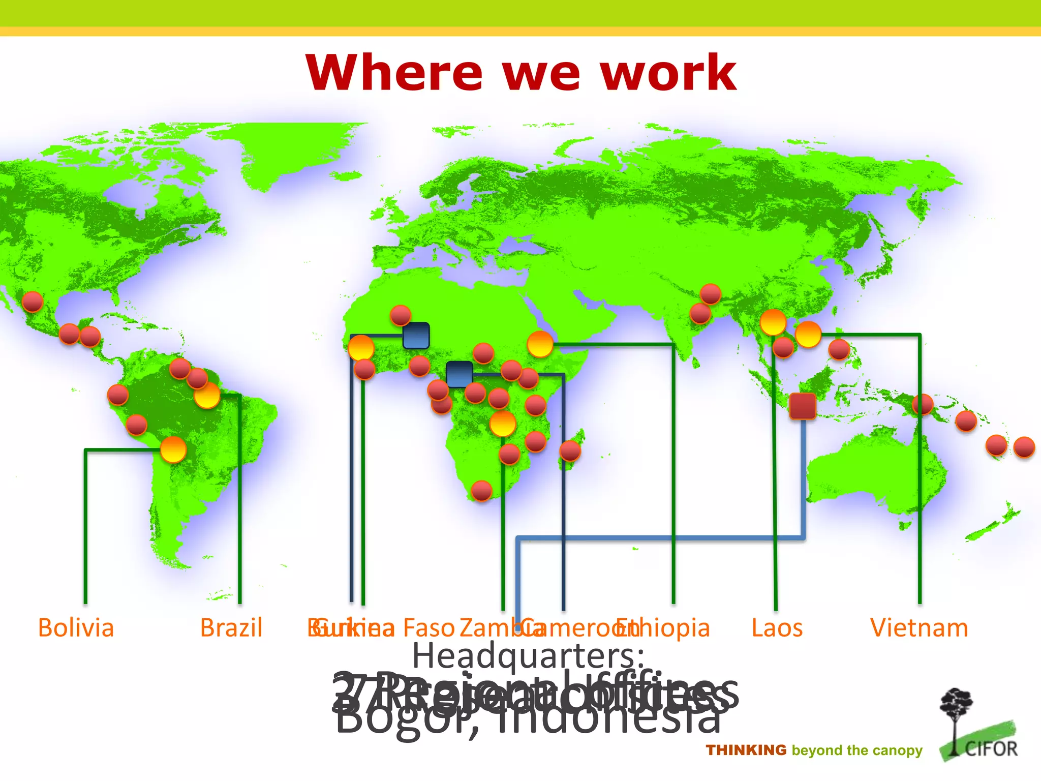 Where we work

Bolivia

Brazil

Burkina Faso Zambia
Guinea
Cameroon
Ethiopia

Headquarters:

2 Regional offices
7 Research sites
37Project offices
Bogor, Indonesia

Laos

Vietnam

THINKING beyond the canopy

 