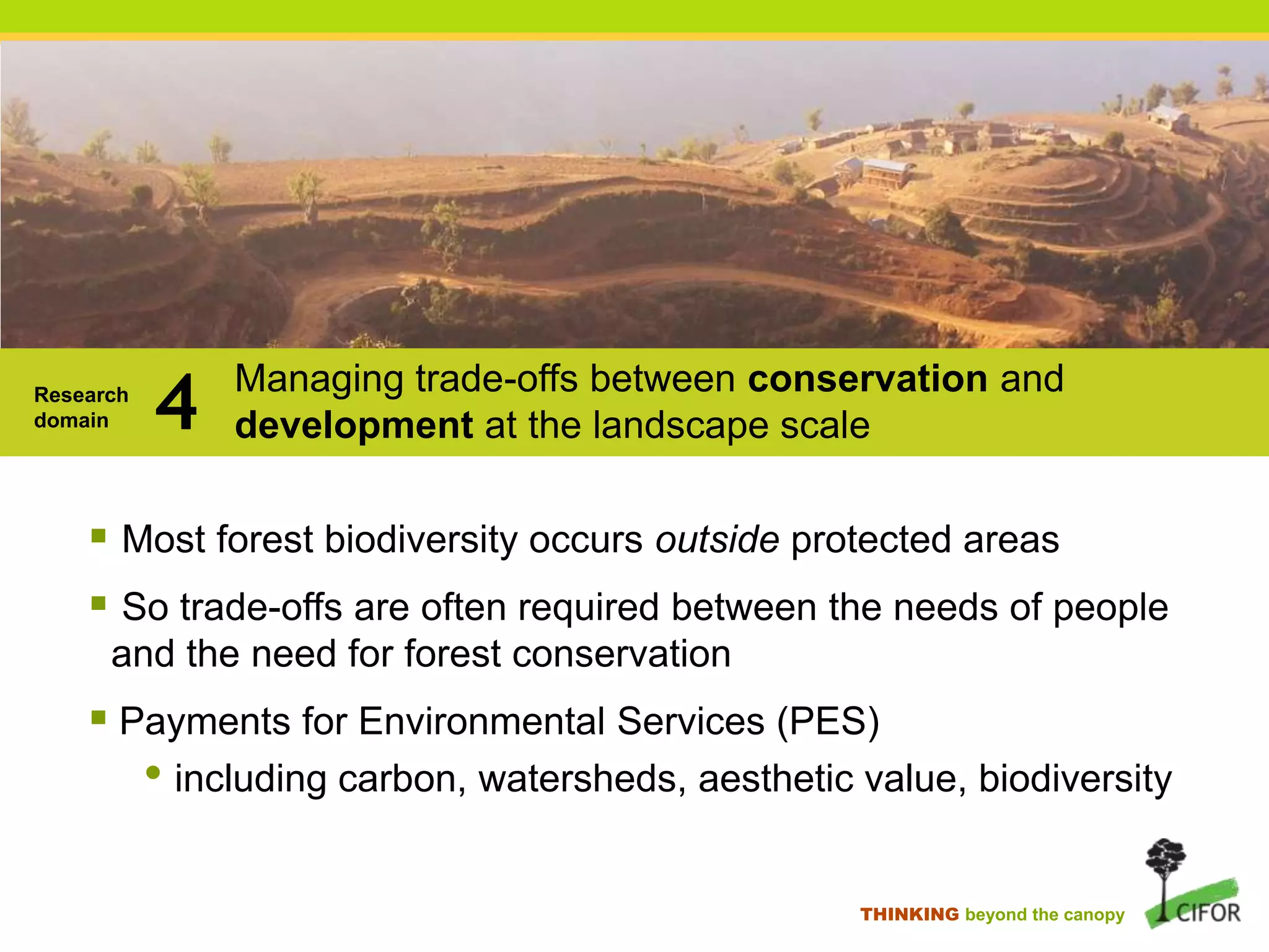 Research
domain

4

Managing trade-offs between conservation and
development at the landscape scale

 Most forest biodiversity occurs outside protected areas
 So trade-offs are often required between the needs of people
and the need for forest conservation

 Payments for Environmental Services (PES)

• including carbon, watersheds, aesthetic value, biodiversity
THINKING beyond the canopy

 