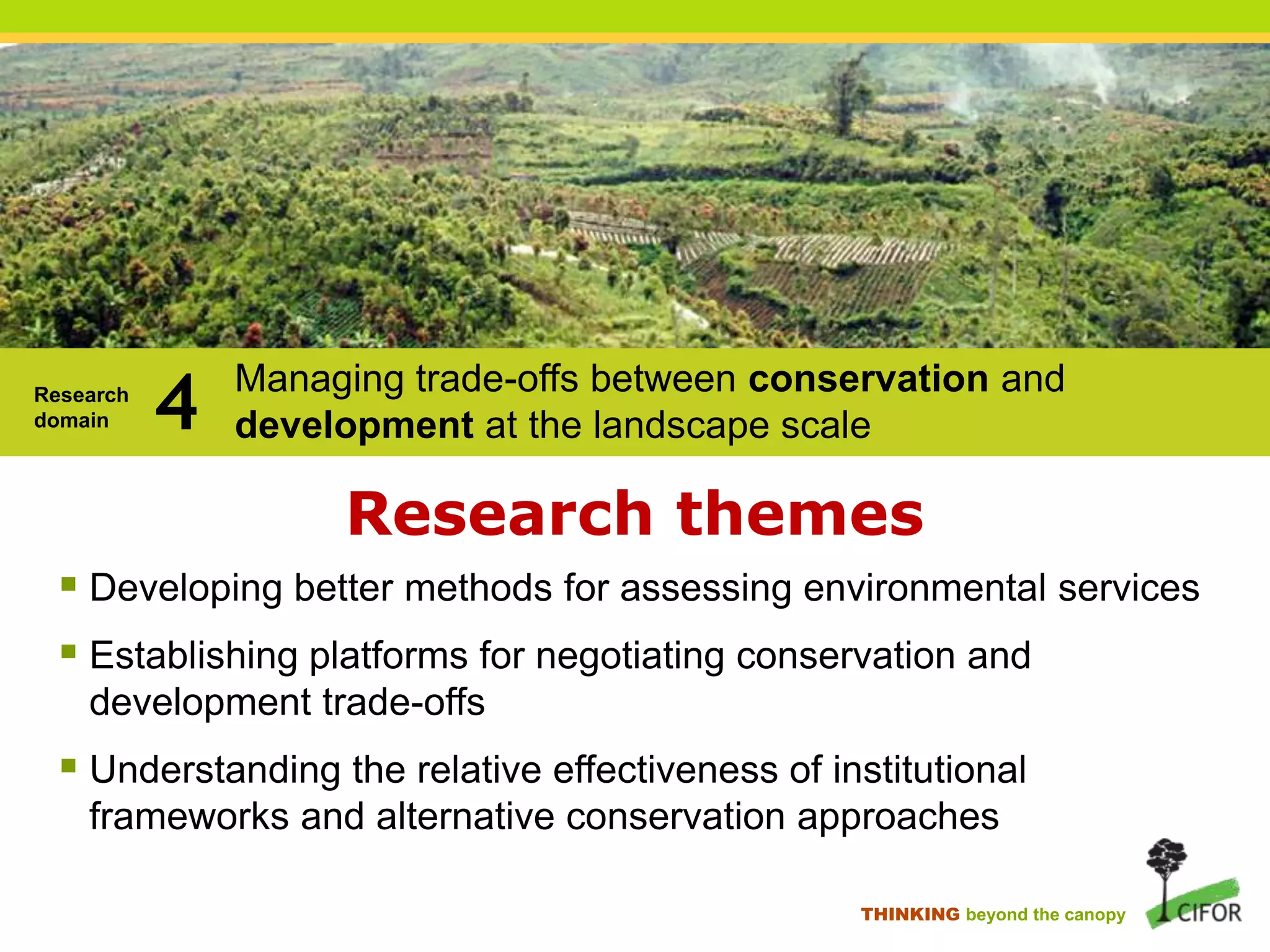 Research
domain

4

Managing trade-offs between conservation and
development at the landscape scale

Research themes
 Developing better methods for assessing environmental services
 Establishing platforms for negotiating conservation and
development trade-offs

 Understanding the relative effectiveness of institutional
frameworks and alternative conservation approaches
THINKING beyond the canopy

 