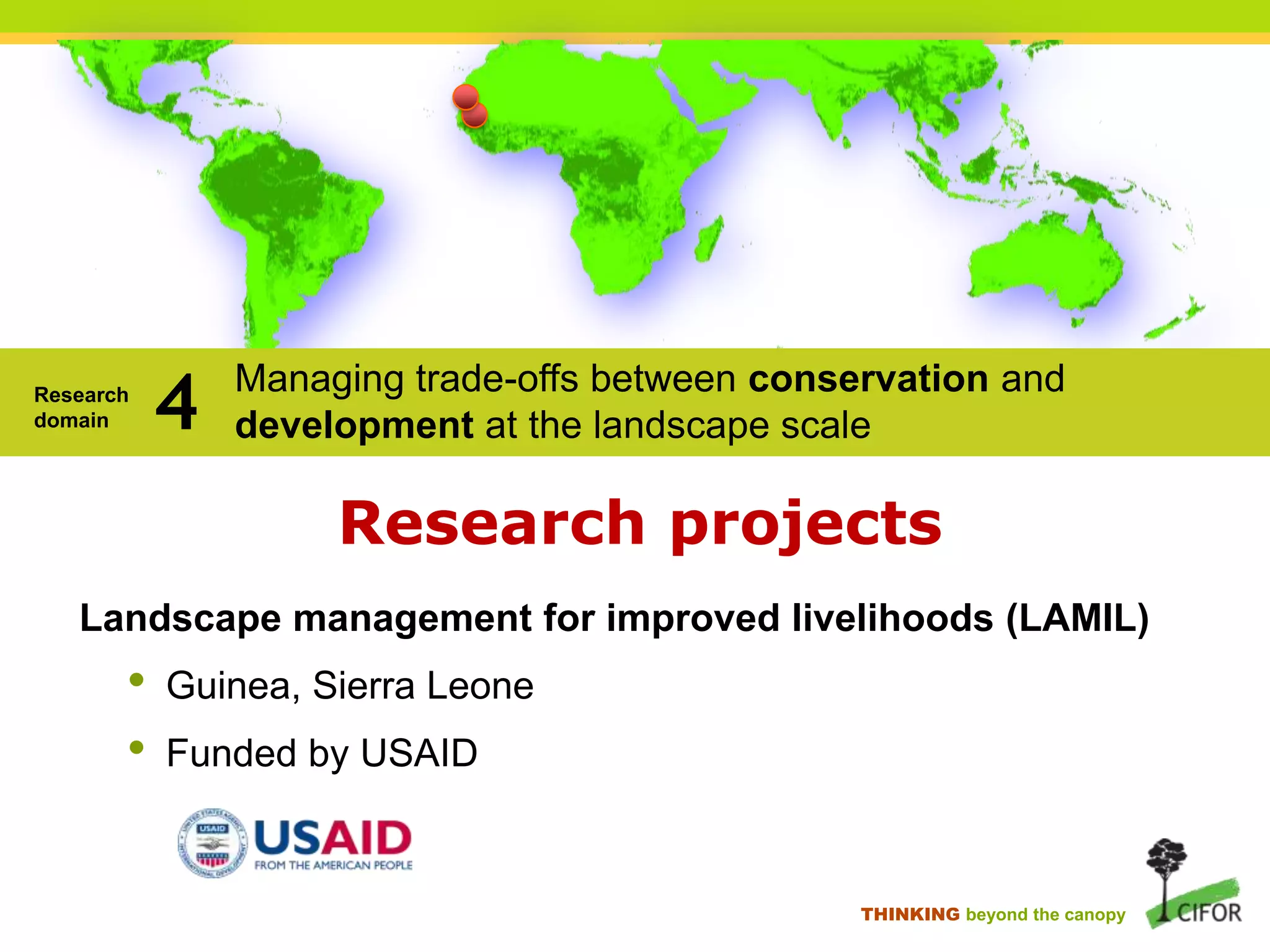 Research
domain

4

Managing trade-offs between conservation and
development at the landscape scale

Research projects
Landscape management for improved livelihoods (LAMIL)

•
•

Guinea, Sierra Leone
Funded by USAID

THINKING beyond the canopy

 