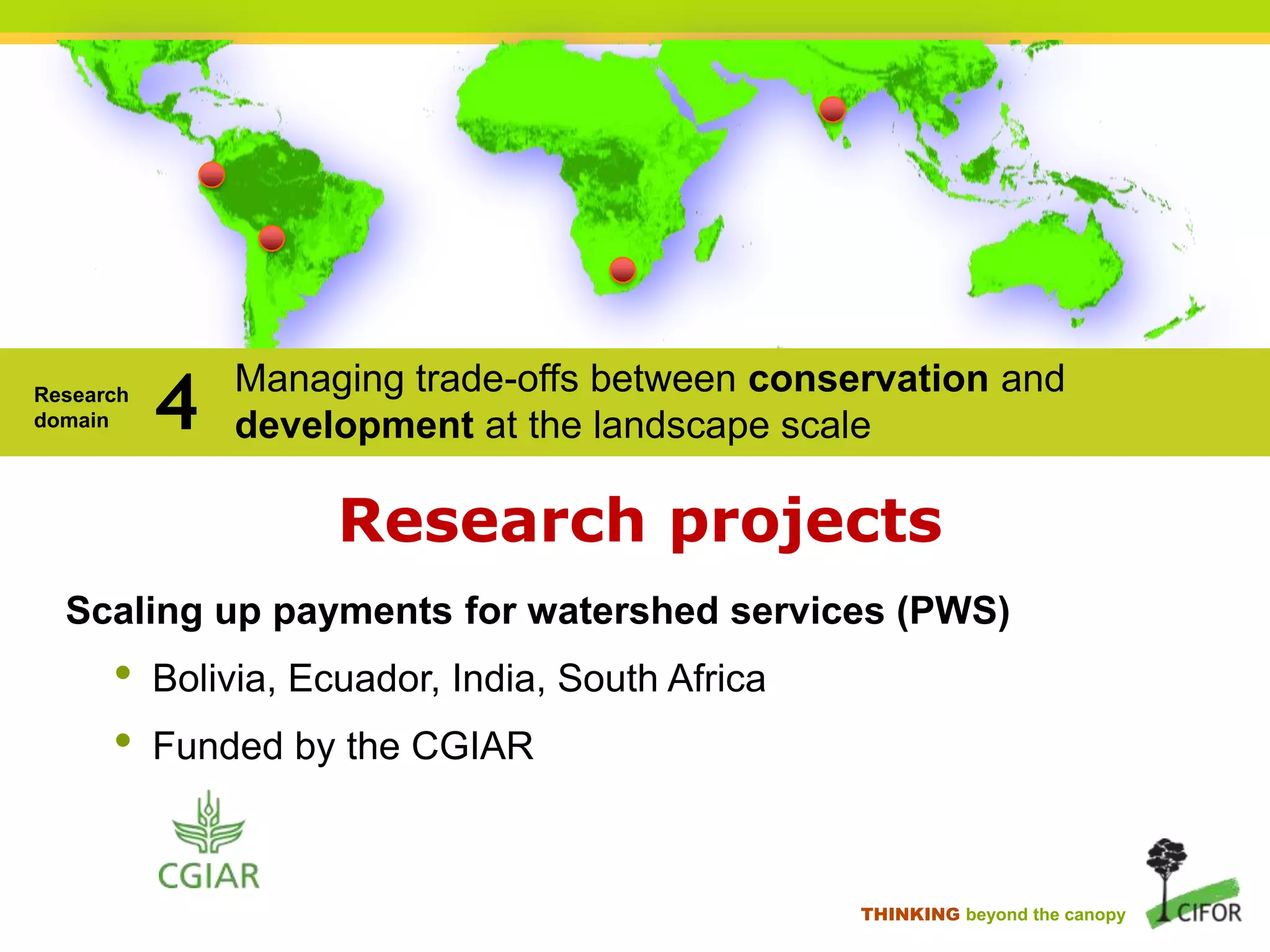 Research
domain

4

Managing trade-offs between conservation and
development at the landscape scale

Research projects
Scaling up payments for watershed services (PWS)

•
•

Bolivia, Ecuador, India, South Africa

Funded by the CGIAR

THINKING beyond the canopy

 