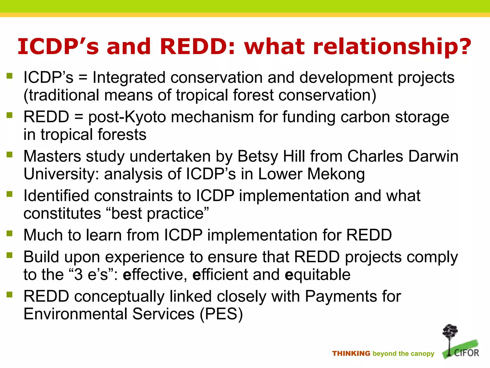 ICDP’s and REDD: what relationship?
 ICDP‟s = Integrated conservation and development projects







(traditional means of tropical forest conservation)
REDD = post-Kyoto mechanism for funding carbon storage
in tropical forests
Masters study undertaken by Betsy Hill from Charles Darwin
University: analysis of ICDP‟s in Lower Mekong
Identified constraints to ICDP implementation and what
constitutes “best practice”
Much to learn from ICDP implementation for REDD
Build upon experience to ensure that REDD projects comply
to the “3 e‟s”: effective, efficient and equitable
REDD conceptually linked closely with Payments for
Environmental Services (PES)
THINKING beyond the canopy

 