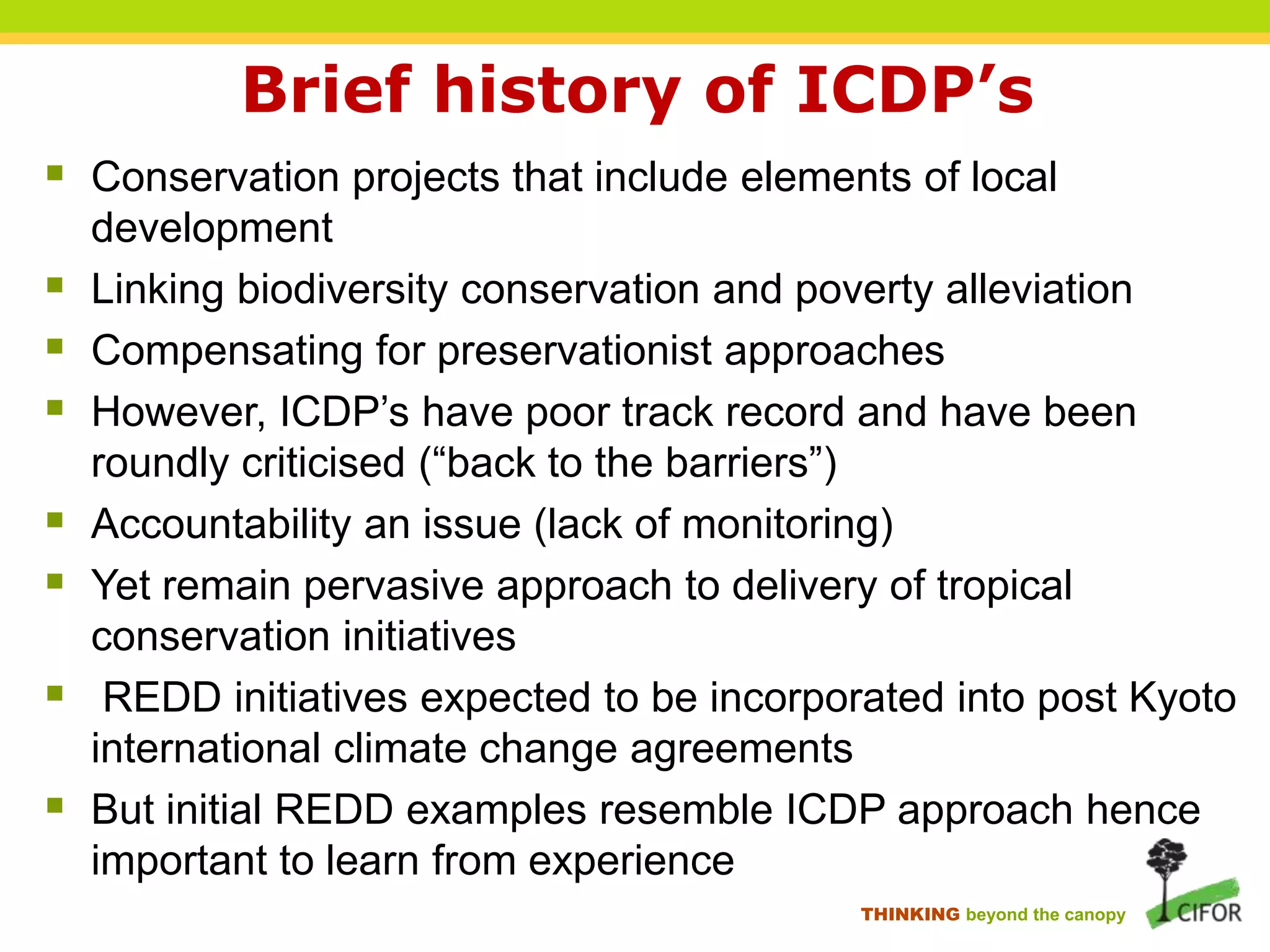 Brief history of ICDP’s
 Conservation projects that include elements of local








development
Linking biodiversity conservation and poverty alleviation
Compensating for preservationist approaches
However, ICDP‟s have poor track record and have been
roundly criticised (“back to the barriers”)
Accountability an issue (lack of monitoring)
Yet remain pervasive approach to delivery of tropical
conservation initiatives
REDD initiatives expected to be incorporated into post Kyoto
international climate change agreements
But initial REDD examples resemble ICDP approach hence
important to learn from experience
THINKING beyond the canopy

 