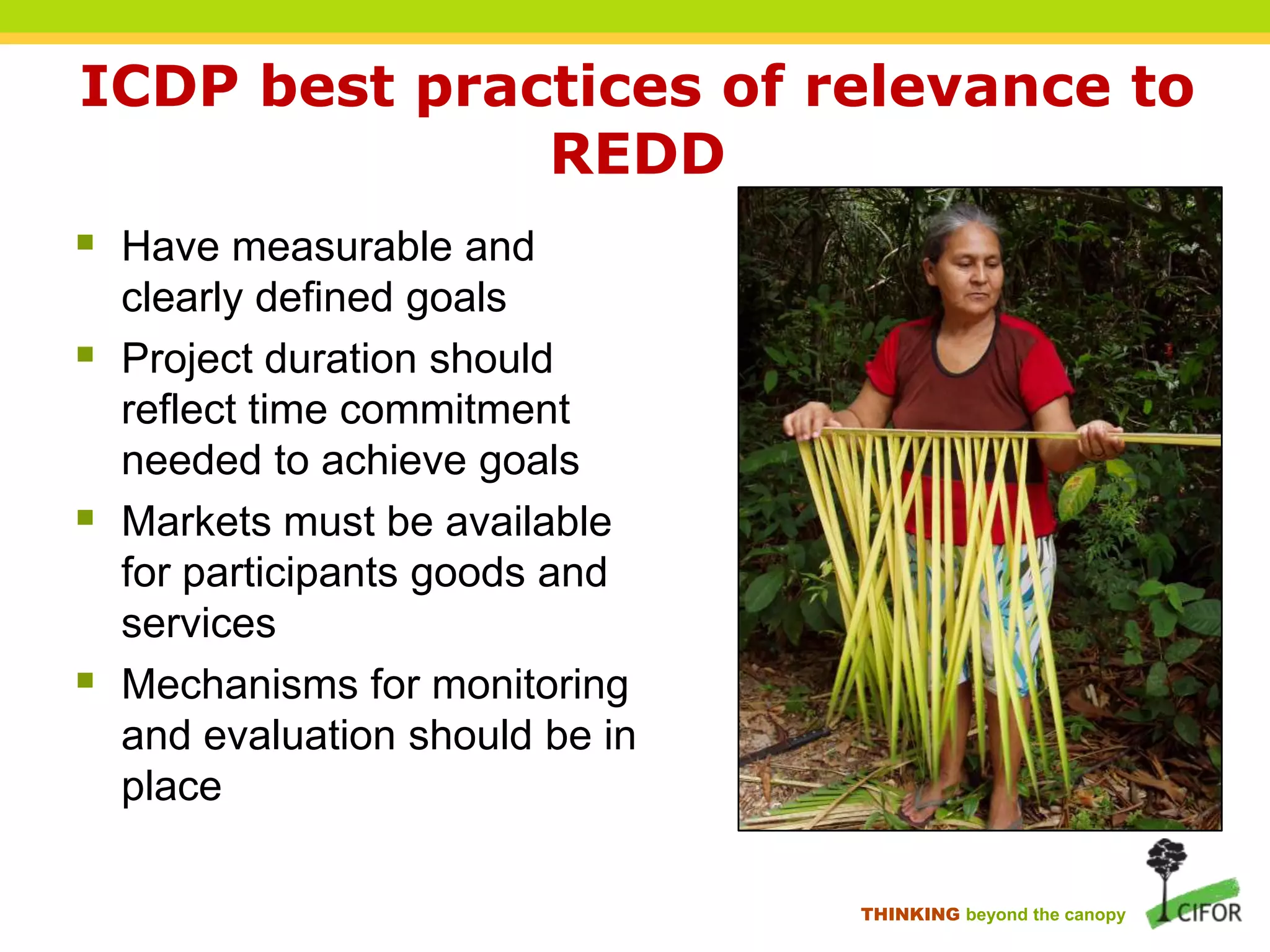 ICDP best practices of relevance to
REDD
 Have measurable and




clearly defined goals
Project duration should
reflect time commitment
needed to achieve goals
Markets must be available
for participants goods and
services
Mechanisms for monitoring
and evaluation should be in
place
THINKING beyond the canopy

 