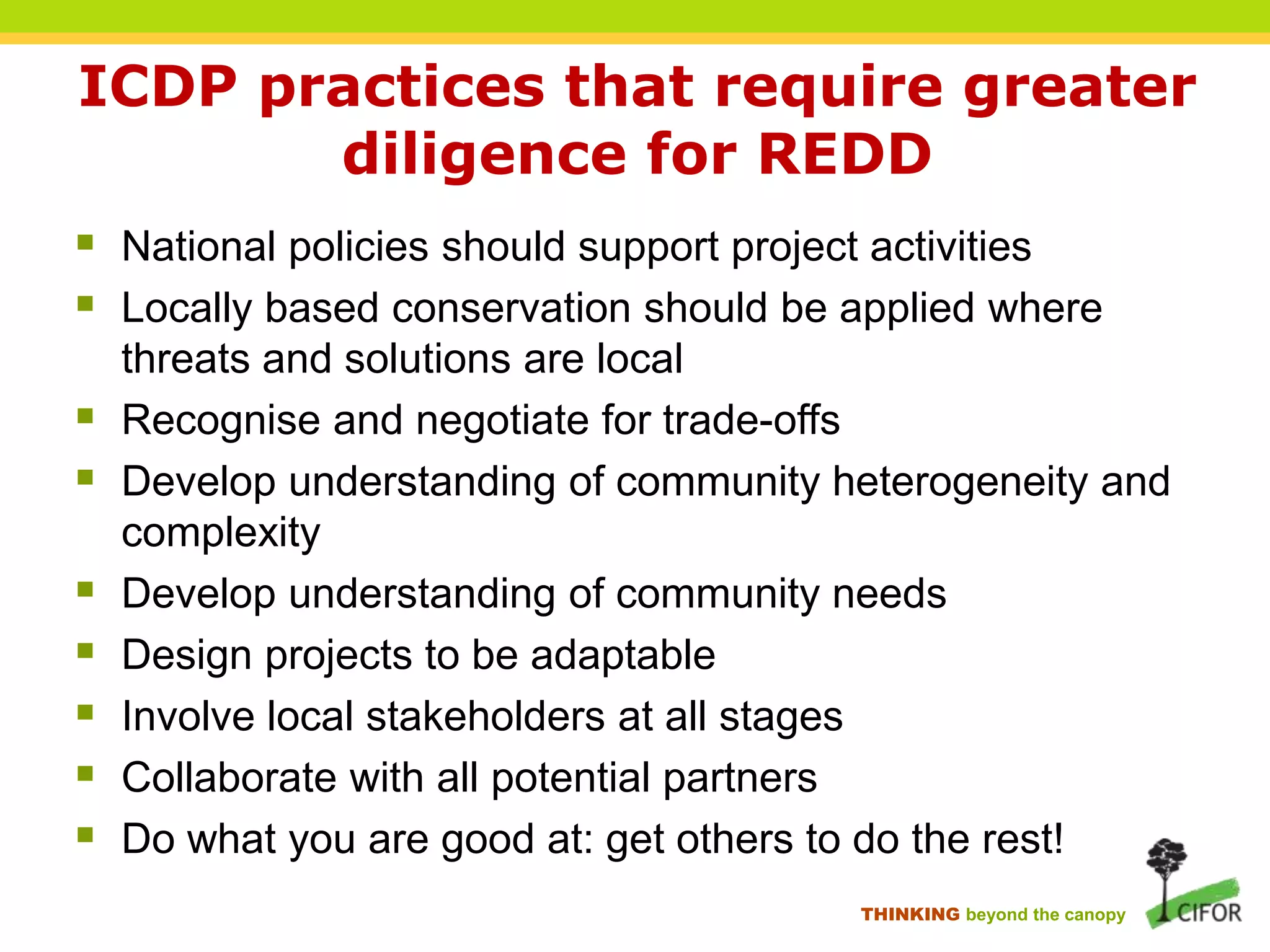ICDP practices that require greater
diligence for REDD
 National policies should support project activities
 Locally based conservation should be applied where








threats and solutions are local
Recognise and negotiate for trade-offs
Develop understanding of community heterogeneity and
complexity
Develop understanding of community needs
Design projects to be adaptable
Involve local stakeholders at all stages
Collaborate with all potential partners
Do what you are good at: get others to do the rest!
THINKING beyond the canopy

 