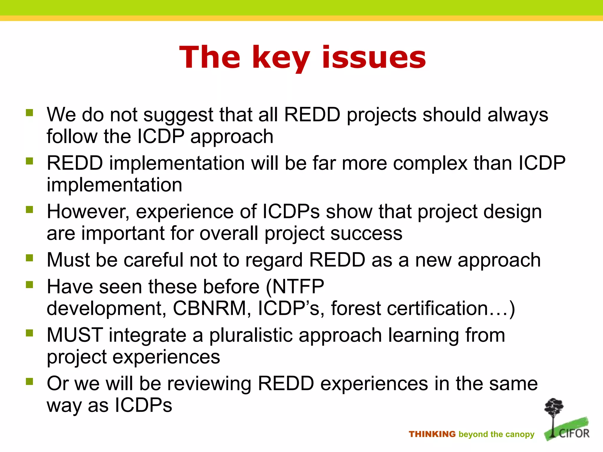 The key issues
 We do not suggest that all REDD projects should always








follow the ICDP approach
REDD implementation will be far more complex than ICDP
implementation
However, experience of ICDPs show that project design
are important for overall project success
Must be careful not to regard REDD as a new approach
Have seen these before (NTFP
development, CBNRM, ICDP‟s, forest certification…)
MUST integrate a pluralistic approach learning from
project experiences
Or we will be reviewing REDD experiences in the same
way as ICDPs
THINKING beyond the canopy

 