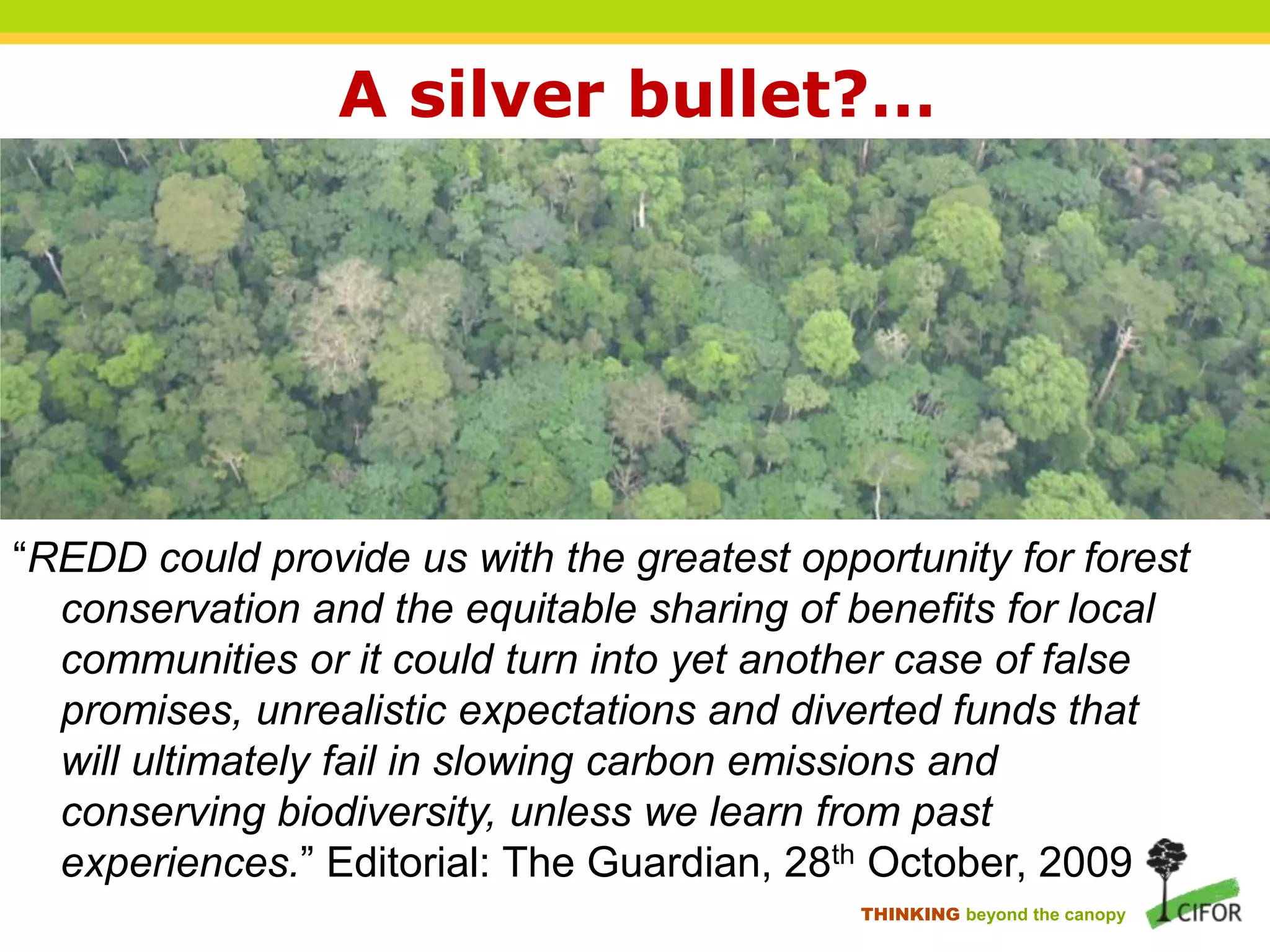 A silver bullet?…

“REDD could provide us with the greatest opportunity for forest
conservation and the equitable sharing of benefits for local
communities or it could turn into yet another case of false
promises, unrealistic expectations and diverted funds that
will ultimately fail in slowing carbon emissions and
conserving biodiversity, unless we learn from past
experiences.” Editorial: The Guardian, 28th October, 2009
THINKING beyond the canopy

 