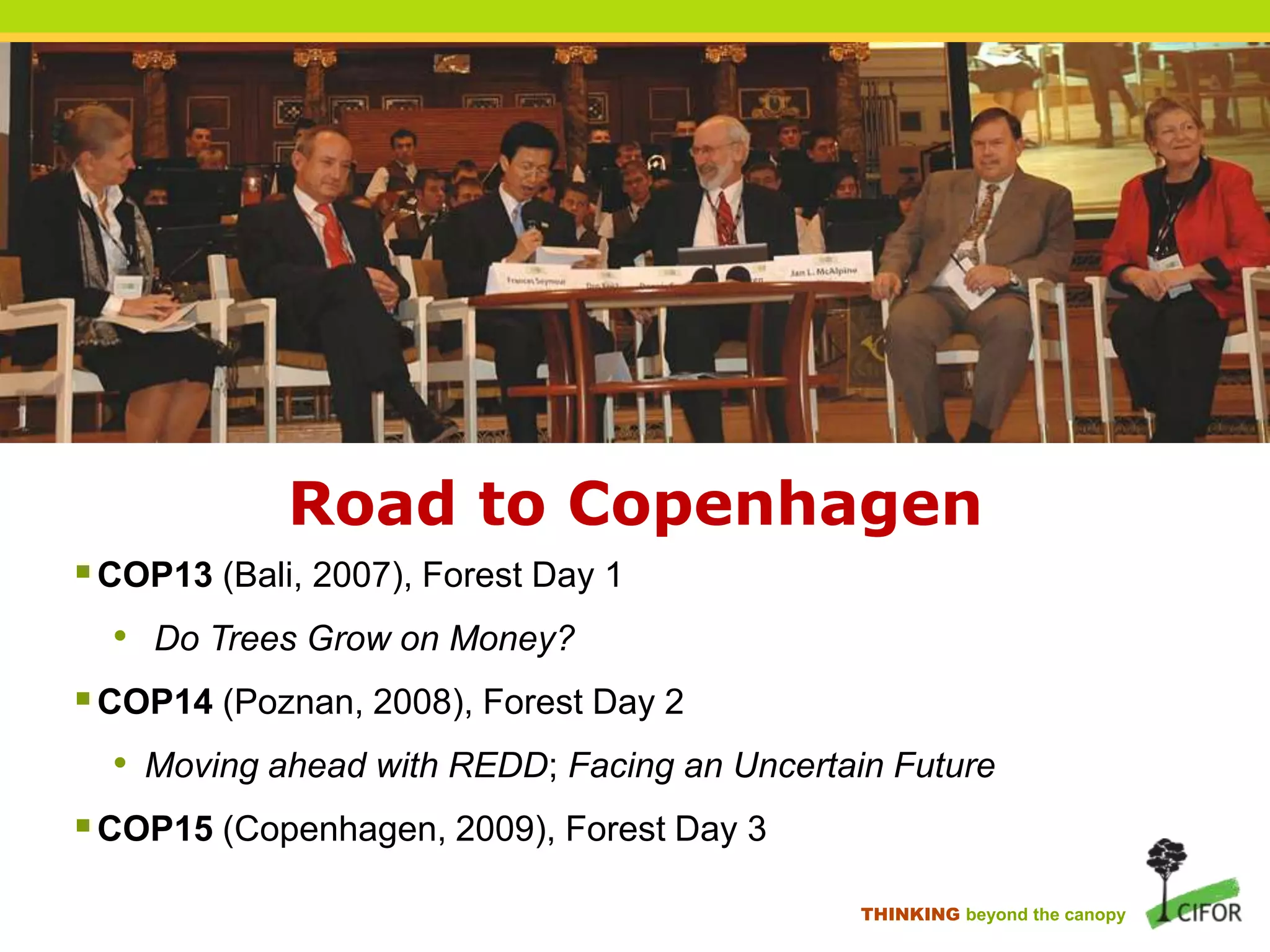 Road to Copenhagen
 COP13 (Bali, 2007), Forest Day 1

• Do Trees Grow on Money?
 COP14 (Poznan, 2008), Forest Day 2
• Moving ahead with REDD; Facing an Uncertain Future

 COP15 (Copenhagen, 2009), Forest Day 3
THINKING beyond the canopy

 