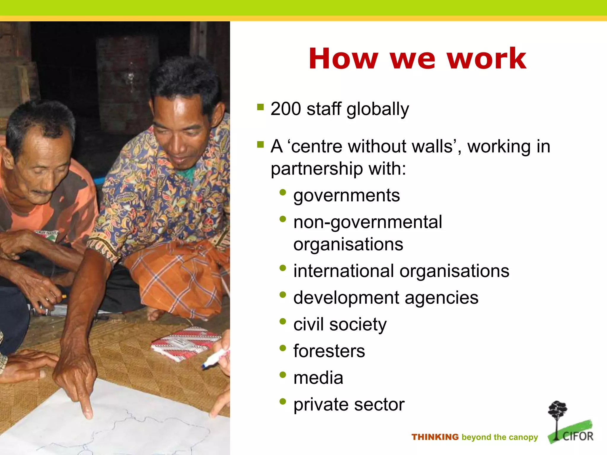 How we work
 200 staff globally
 A „centre without walls‟, working in
partnership with:
• governments
• non-governmental
organisations
• international organisations
• development agencies
• civil society
• foresters
• media
• private sector
THINKING beyond the canopy

 