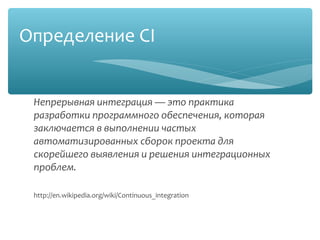 Определение CI
Непрерывная интеграция — это практика
разработки программного обеспечения,
которая заключается в выполнении частых
автоматизированных сборок проекта для
скорейшего выявления и решения
интеграционных проблем.

http://en.wikipedia.org/wiki/Continuous_integration
 