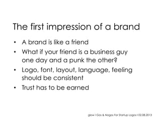 glow I Gos & Nogos For Startup Logos I 02.08.2013
•  A brand is like a friend
•  What if your friend is a business guy
one day and a punk the other?
•  Logo, font, layout, language, feeling
should be consistent
•  Trust has to be earned
The first impression of a brand
 