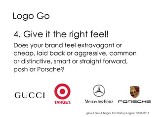 glow I Gos & Nogos For Startup Logos I 02.08.2013
4. Give it the right feel!
Does your brand feel extravagant or
cheap, laid back or aggressive, common
or distinctive, smart or straight forward,
posh or Porsche?
Logo Go
 