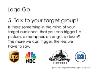 glow I Gos & Nogos For Startup Logos I 02.08.2013
5. Talk to your target group!
Is there something in the mind of your
target audience, that you can trigger? A
picture, a metaphor, an angst, a desire?
The more we can trigger, the less we
have to say.
Logo Go
 