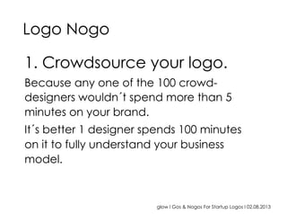 glow I Gos & Nogos For Startup Logos I 02.08.2013
1. Crowdsource your logo.
Because any one of the 100 crowd-
designers wouldn´t spend more than 5
minutes on your brand.
It´s better 1 designer spends 100 minutes
on it to fully understand your business
model.
Logo Nogo
 