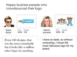 glow I Gos & Nogos For Startup Logos I 02.08.2013
1. Crowdsource your logo.
Because a designer can´t understand
your brand in 5 minutes (and they
wouldn’t spend more!) and 100 designers
cant either.
It´s better 1 spent 100 minutes at it to fully
understand what you want.
Happy business people who
crowdsourced their logo
From 166 designs, that
was the most remarkable
but it looks like a million
other logos for anything.
I have no taste, so without
consulting, I chose the
most ridiculous logo for my
brand.
 