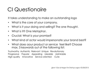 glow I Gos & Nogos For Startup Logos I 02.08.2013
It takes understanding to make an outstanding logo
•  What is the core of your company.
•  What is it your doing and selling? The one thought.
•  What is it? One Metaphor.
•  Crucial: What is your promise?
•  What kind of actor would impersonate your brand best?
•  What does aour product or service feel like? Choose
max. 3 keywords out of the following list:
Trustworthy Authentic Relevant Unique Revolutionary
Progressive Popular Appealing Likeable Admirable
High quality Innovative Service oriented Cute
CI Questionaire
 