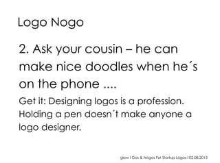 glow I Gos & Nogos For Startup Logos I 02.08.2013
2. Ask your cousin – he can
make nice doodles when he´s
on the phone ....
Get it: Designing logos is a profession.
Holding a pen doesn´t make anyone a
logo designer.
Logo Nogo
 