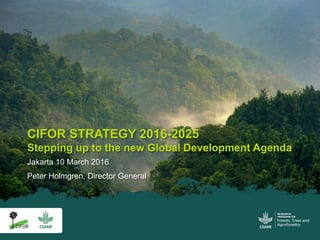 CIFOR STRATEGY 2016-2025
Stepping up to the new Global Development Agenda
Jakarta 10 March 2016
Peter Holmgren, Director General
 