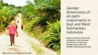 Gender
dimensions of
oil palm
investments in
East and West
Kalimantan,
Indonesia
Rebecca Elmhirst (University
of Brighton), Mia Siscawati
(University of Indonesia),
Bimbika Sijapati Basnett
(CIFOR), Dian Ekowati (CIFOR)
Photo credit: Icaro Cooke Vieira/CIFOR
 