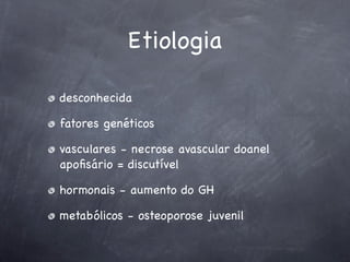 Etiologia

desconhecida

fatores genéticos

vasculares - necrose avascular doanel
apoﬁsário = discutível

hormonais - aumento do GH

metabólicos - osteoporose juvenil
 