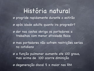 História natural
progride rapidamente durante o estirão

após idade adulta quanto ira progredir?

dor nas costas obriga os portadores a
trabalhos com menor atividade ﬁsica

mas portadores não sofrem restrições serias
no cotidiano

a função pulmonar aumenta ate 100 graus,
mas acima de 100 ocorre diminição

degeneração discal 5 x maior nas RM
 