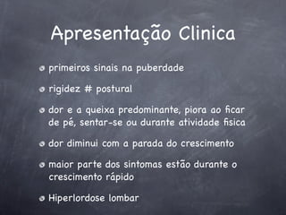 Apresentação Clinica
primeiros sinais na puberdade

rigidez # postural

dor e a queixa predominante, piora ao ﬁcar
de pé, sentar-se ou durante atividade ﬁsica

dor diminui com a parada do crescimento

maior parte dos sintomas estão durante o
crescimento rápido

Hiperlordose lombar
 