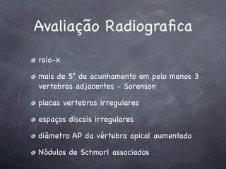 Avaliação Radiograﬁca
raio-x

mais de 5˚ de acunhamento em pelo menos 3
vertebras adjacentes - Sorenson

placas vertebras irregulares

espaços discais irregulares

diâmetro AP da vértebra apical aumentado

Nódulos de Schmorl associados
 