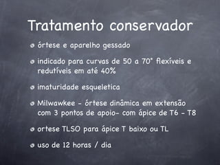 Tratamento conservador
 órtese e aparelho gessado

 indicado para curvas de 50 a 70˚ ﬂexíveis e
 redutíveis em até 40%

 imaturidade esqueletica

 Milwawkee - órtese dinâmica em extensão
 com 3 pontos de apoio- com ápice de T6 - T8

 ortese TLSO para ápice T baixo ou TL

 uso de 12 horas / dia
 