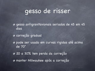 gesso de risser
gesso antigravitavionais seriados de 45 em 45
dias

correção gradual

pode ser usado em curvas rigidas até acima
de 70˚

20 a 30% tem perda da correção

manter Milwaukee após a correção
 