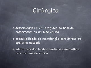 Cirúrgico

deformidades > 75˚ e rigidas no ﬁnal do
crescimento ou na fase adulta

impossibilidade de manutenção com órtese ou
aparelho gessado

adulto com dor lombar contínua sem melhora
com tratamento clínico
 