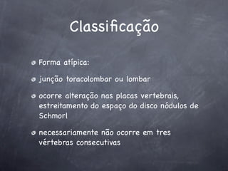 Classiﬁcação

Forma atípica:

junção toracolombar ou lombar

ocorre alteração nas placas vertebrais,
estreitamento do espaço do disco nódulos de
Schmorl

necessariamente não ocorre em tres
vértebras consecutivas
 