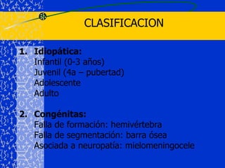 CLASIFICACIONIdiopática:	Infantil (0-3 años)	Juvenil (4a – pubertad)	Adolescente	Adulto2.	Congénitas: 	Falla de formación: hemivértebra	Falla de segmentación: barra ósea	Asociada a neuropatía: mielomeningocele