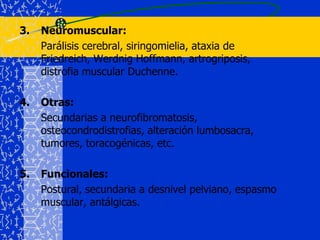 Neuromuscular:	Parálisis cerebral, siringomielia, ataxia de Friedreich, Werdnig Hoffmann, artrogriposis, distrofia muscular Duchenne.4.	Otras:	Secundarias a neurofibromatosis, osteocondrodistrofias, alteración lumbosacra, tumores, toracogénicas, etc.Funcionales:	Postural, secundaria a desnivel pelviano, espasmo muscular, antálgicas.