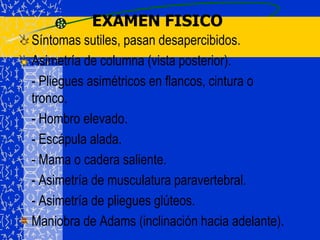 EXAMEN FISICOSíntomas sutiles, pasan desapercibidos.Asimetría de columna (vista posterior).	- Pliegues asimétricos en flancos, cintura o tronco.	- Hombro elevado.	- Escápula alada.	- Mama o cadera saliente.	- Asimetría de musculatura paravertebral.	- Asimetría de pliegues glúteos.Maniobra de Adams (inclinación hacia adelante).