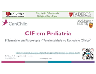 CIF em Pediatria
Olaf Kraus de Camargo, krausdc@mcmaster.ca
Twitter: @DevPeds 15 de Maio 2021
1oSeminário em Fisioterapia - “Funcionalidade no Raciocínio Clínico”
http://www.mackeith.co.uk/shop/icf-a-hands-on-approach-for-clinicians-and-families-ebook/
 