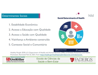 Determinantes Sociais
Healthy People 2030, U.S. Department of Health and Human Services, Office of Disease Prevention and Health
Promotion. Retrieved Feb 22, 2021, from https://health.gov/healthypeople/objectives-and-data/social-
determinants-health
1. Estabilidade Econômica
2. Acesso a Educação com Qualidade
3. Acesso a Saúde com Qualidade
4. Vizinhança e Ambiente construído
5. Contexto Social e Comunitário
 