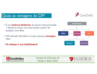 Quais as vantagens da CIF?
• É um ‘sistema dinâmico’ de partes interconectadas
– Podemos iniciar uma intervenção a partir de
qualquer uma delas
• CIF estimula olhar/focar no que a pessoa consegue
fazer
• O enfoque é nas habilidades!!
Health Issue
BS&F Activity Partn
Environt Personal
 