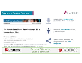 F-Words – Palavras Favoritas
Downloaded >40,000 times
(September 2011 – April 2021)
Presented > 100 times locally
& internationally
Shared around the world and
being translated into > 30
languages
Rosenbaum P, Gorter JW.The “F-words” in childhood disability: I swear
this is how we should think! Child Care Heal Dev 2012; 38: 457–63.
 