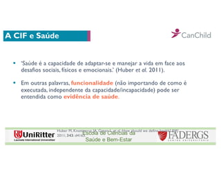 A CIF e Saúde
§ ‘Saúde é a capacidade de adaptar-se e manejar a vida em face aos
desafios sociais, físicos e emocionais.’ (Huber et al. 2011).
§ Em outras palavras, funcionalidade (não importando de como é
executada, independente da capacidade/incapacidade) pode ser
entendida como evidência de saúde.
Huber M, Knottnerus JA, Green L, et al. How should we define health? BMJ
2011; 343: d4163.
 