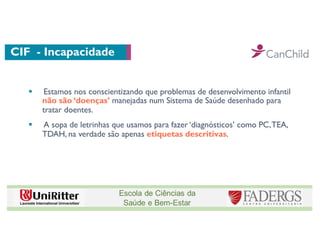CIF - Incapacidade
§ Estamos nos conscientizando que problemas de desenvolvimento infantil
não são ‘doenças’ manejadas num Sistema de Saúde desenhado para
tratar doentes.
§ A sopa de letrinhas que usamos para fazer ‘diagnósticos’ como PC,TEA,
TDAH, na verdade são apenas etiquetas descritivas.
 