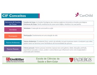 CIF Conceitos
Estruturas & Funções
do Corpo
Atividades
Participação
Fatores Ambientais
Fatores Pessoais
Funções do Corpo: As funções fisiológicas dos sistemas orgânicos (incluindo as funções psicológicas
Estruturas do Corpo: Partes anatômicas do corpo como órgãos, membros e as suas partes
Atividades: A execução de uma tarefa ou ação
Participação: Envolvimento em uma situação de vida
Fatores Ambientais: O ambiente físico, social e de atitudes no qual as pessoas vivem e conduzem suas vidas;
podem tanto ser barreiras como facilitadoras da funcionalidade das pessoas
Fatores pessoais: Fatores pessoas inerentes à pessoa tais como gênero, idade, educação, profissão,
experiências passadas e atuais, caráter e outros fatores que influenciam como uma incapacidade é
vivenciada pelo indivíduo
 